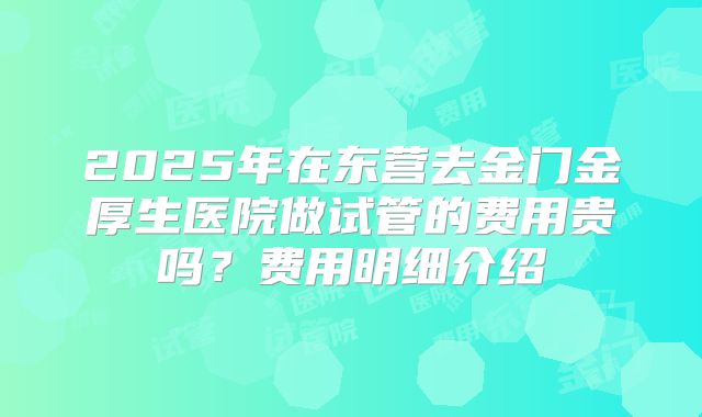 2025年在东营去金门金厚生医院做试管的费用贵吗?费用明细介绍