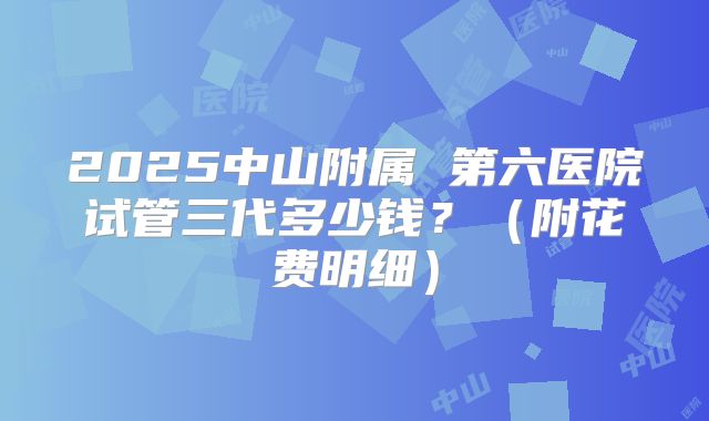 2025中山附属 第六医院试管三代多少钱?(附花费明细)