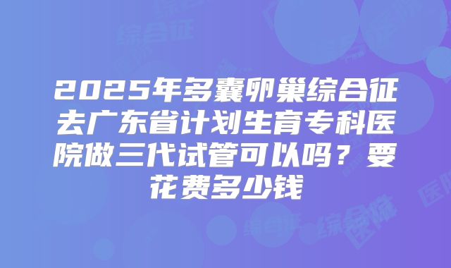 2025年多囊卵巢综合征去广东省计划生育专科医院做三代试管可以吗？要花费多少钱