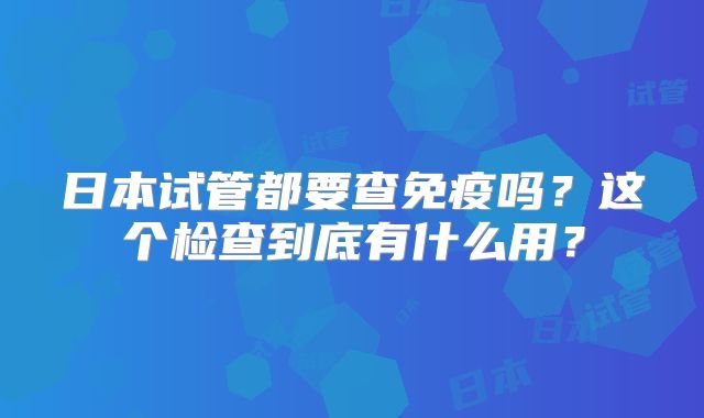 日本试管都要查免疫吗？这个检查到底有什么用？