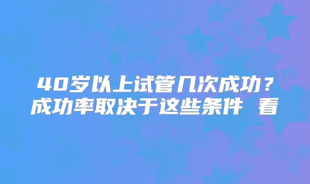 40岁以上试管几次成功?成功率取决于这些条件 看