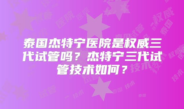 泰国杰特宁医院是权威三代试管吗？杰特宁三代试管技术如何？