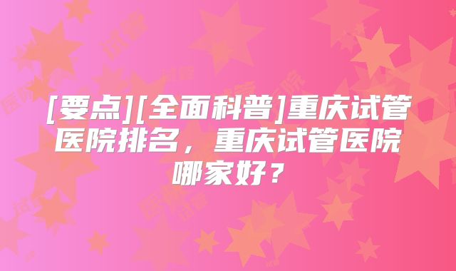 [要点][全面科普]重庆试管医院排名，重庆试管医院哪家好？