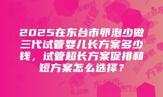 2025在东台市卵泡少做三代试管婴儿长方案多少钱，试管超长方案促排和短方案怎么选择？