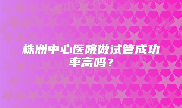 株洲中心医院做试管成功率高吗?