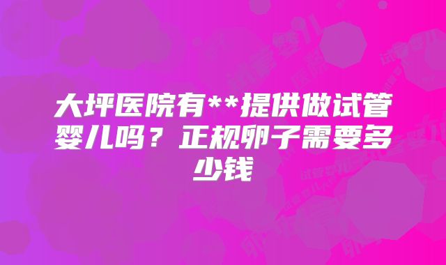 大坪医院有**提供做试管婴儿吗？正规卵子需要多少钱