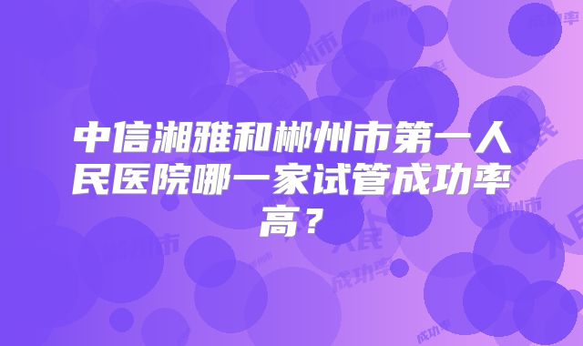 中信湘雅和郴州市第一人民医院哪一家试管成功率高？