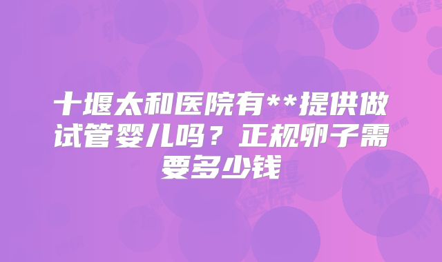 十堰太和医院有**提供做试管婴儿吗?正规卵子需要多少钱