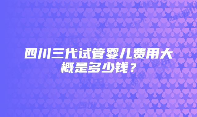 四川三代试管婴儿费用大概是多少钱？
