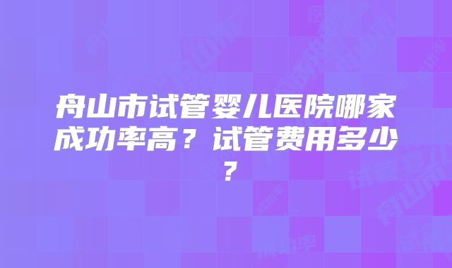 舟山市试管婴儿医院哪家成功率高？试管费用多少？