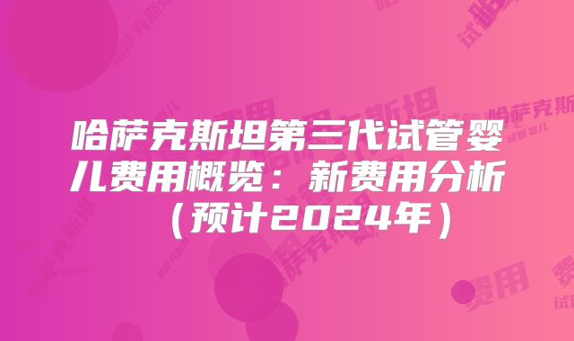 哈萨克斯坦第三代试管婴儿费用概览：新费用分析（预计2024年）