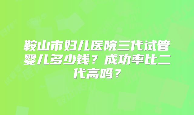 鞍山市妇儿医院三代试管婴儿多少钱？成功率比二代高吗？
