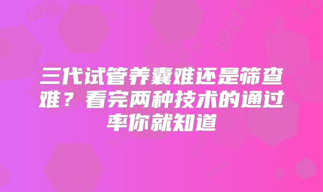 三代试管养囊难还是筛查难?看完两种技术的通过率你就知道