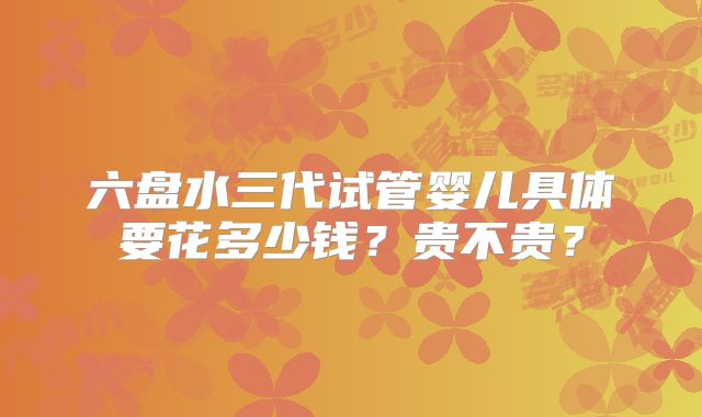 六盘水三代试管婴儿具体要花多少钱?贵不贵?