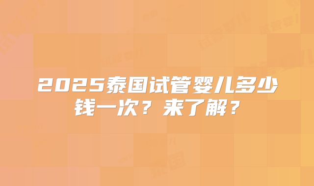 2025泰国试管婴儿多少钱一次？来了解？