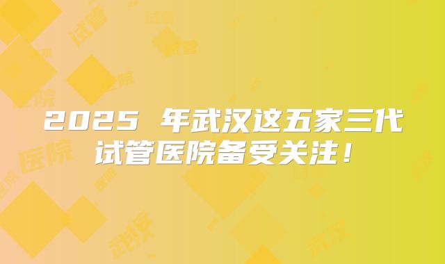 2025 年武汉这五家三代试管医院备受关注！