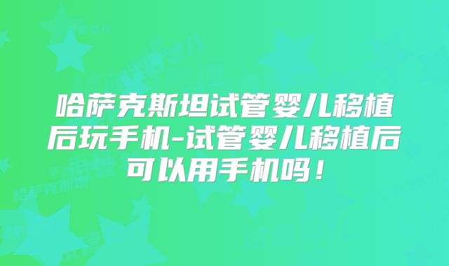 哈萨克斯坦试管婴儿移植后玩手机-试管婴儿移植后可以用手机吗！