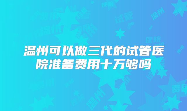 温州可以做三代的试管医院准备费用十万够吗