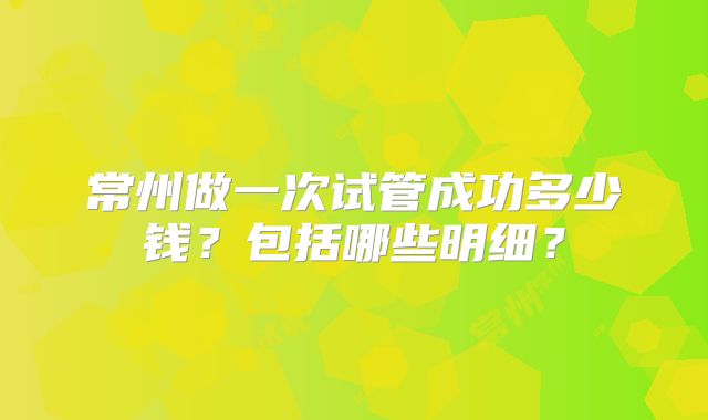 常州做一次试管成功多少钱？包括哪些明细？