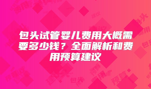 包头试管婴儿费用大概需要多少钱?全面解析和费用预算建议