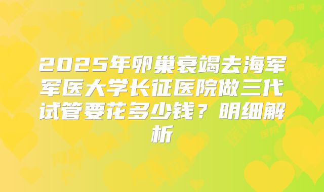 2025年卵巢衰竭去海军军医大学长征医院做三代试管要花多少钱?明细解析