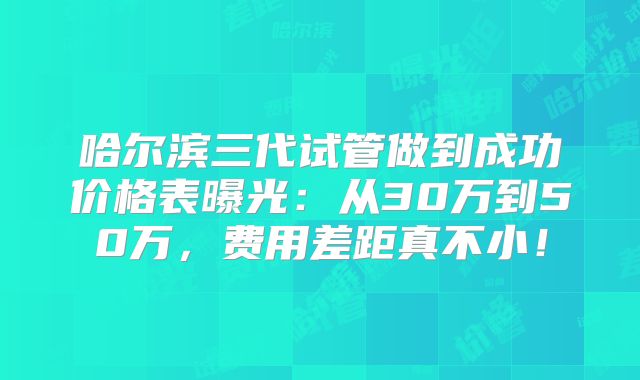 哈尔滨三代试管做到成功价格表曝光：从30万到50万，费用差距真不小！