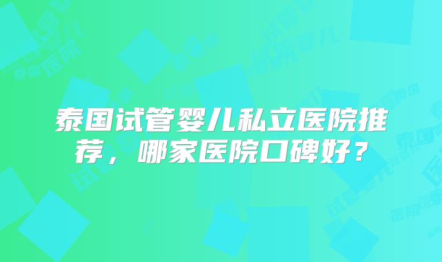 泰国试管婴儿私立医院推荐，哪家医院口碑好？