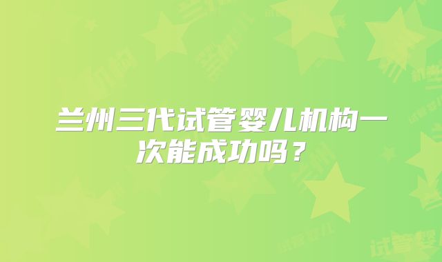 兰州三代试管婴儿机构一次能成功吗？