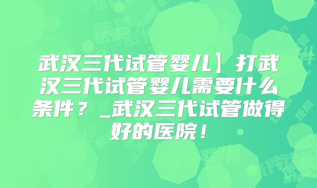 武汉三代试管婴儿】打武汉三代试管婴儿需要什么条件？_武汉三代试管做得好的医院！