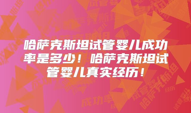 哈萨克斯坦试管婴儿成功率是多少！哈萨克斯坦试管婴儿真实经历！