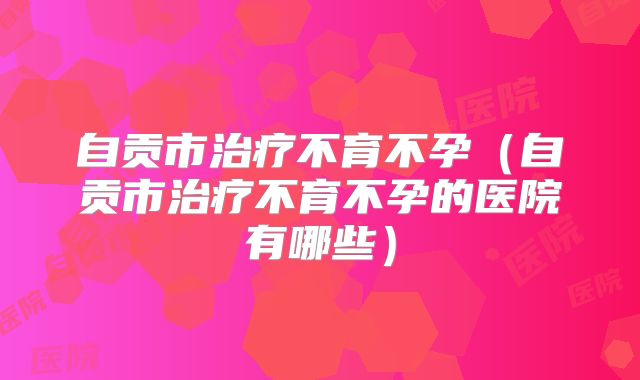自贡市治疗不育不孕（自贡市治疗不育不孕的医院有哪些）