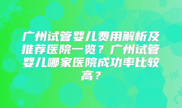 广州试管婴儿费用解析及推荐医院一览?广州试管婴儿哪家医院成功率比较高?