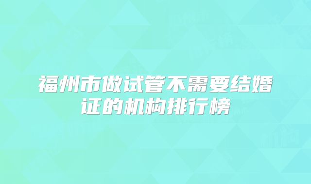 福州市做试管不需要结婚证的机构排行榜
