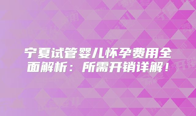 宁夏试管婴儿怀孕费用全面解析：所需开销详解！