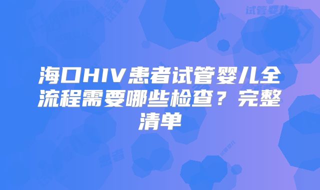 海口HIV患者试管婴儿全流程需要哪些检查？完整清单