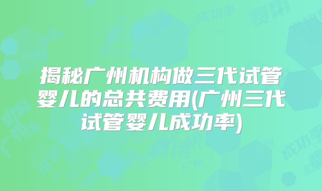 揭秘广州机构做三代试管婴儿的总共费用(广州三代试管婴儿成功率)
