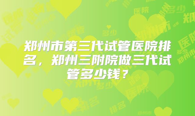 郑州市第三代试管医院排名，郑州三附院做三代试管多少钱？