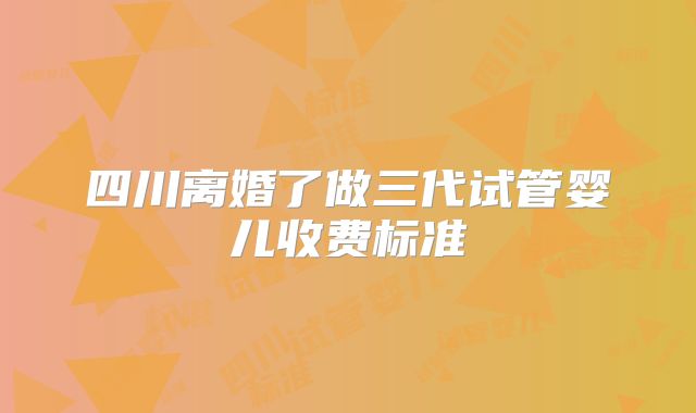 四川离婚了做三代试管婴儿收费标准