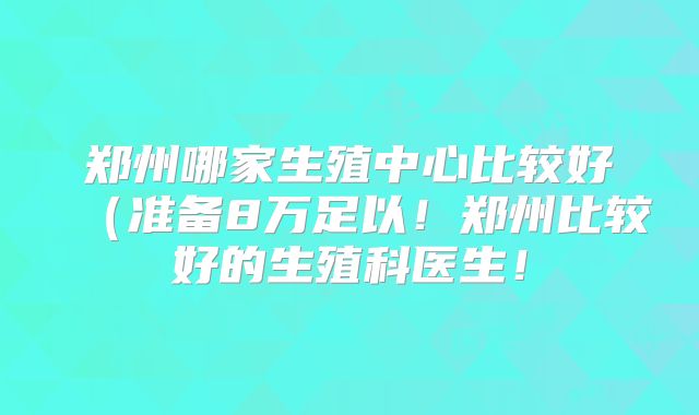 郑州哪家生殖中心比较好（准备8万足以！郑州比较好的生殖科医生！