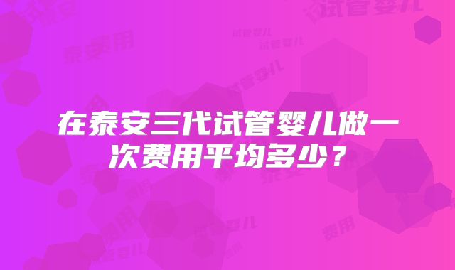 在泰安三代试管婴儿做一次费用平均多少？