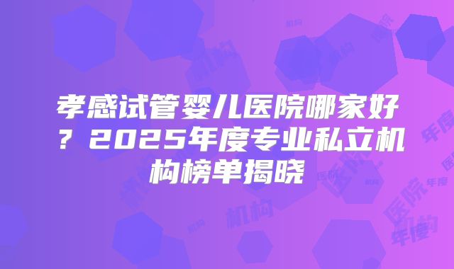 孝感试管婴儿医院哪家好？2025年度专业私立机构榜单揭晓