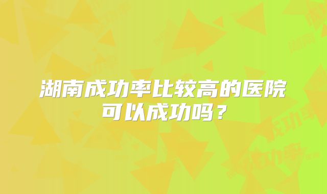 湖南成功率比较高的医院可以成功吗？