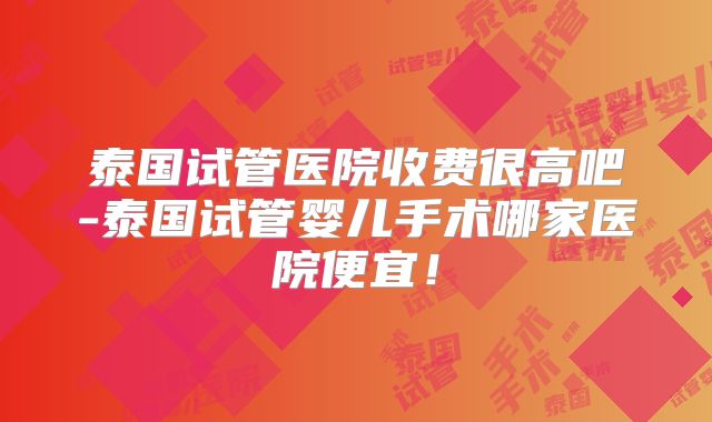 泰国试管医院收费很高吧-泰国试管婴儿手术哪家医院便宜！