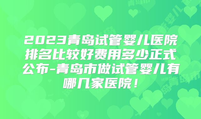 2023青岛试管婴儿医院排名比较好费用多少正式公布-青岛市做试管婴儿有哪几家医院！