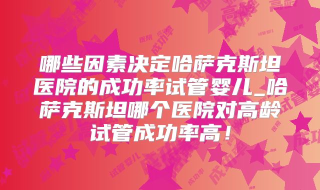 哪些因素决定哈萨克斯坦医院的成功率试管婴儿_哈萨克斯坦哪个医院对高龄试管成功率高！