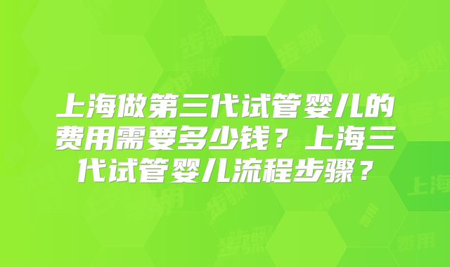 上海做第三代试管婴儿的费用需要多少钱?上海三代试管婴儿流程步骤?