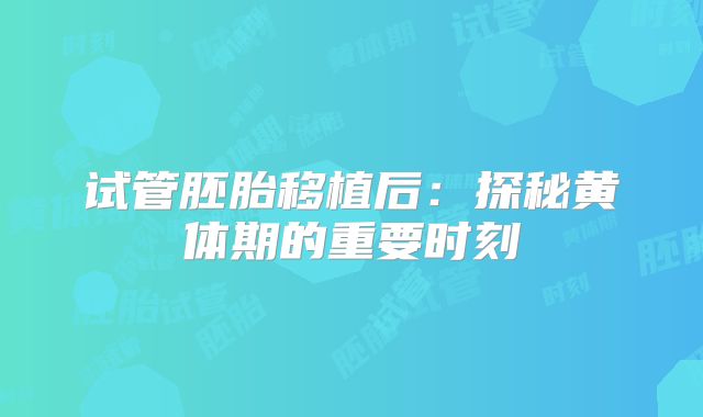 试管胚胎移植后:探秘黄体期的重要时刻