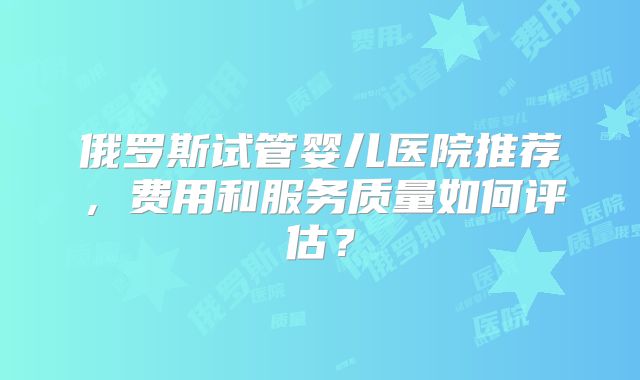 俄罗斯试管婴儿医院推荐，费用和服务质量如何评估？