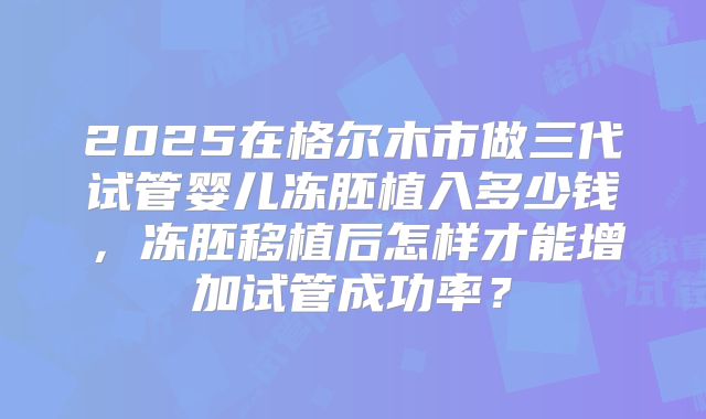 2025在格尔木市做三代试管婴儿冻胚植入多少钱,冻胚移植后怎样才能增加试管成功率?