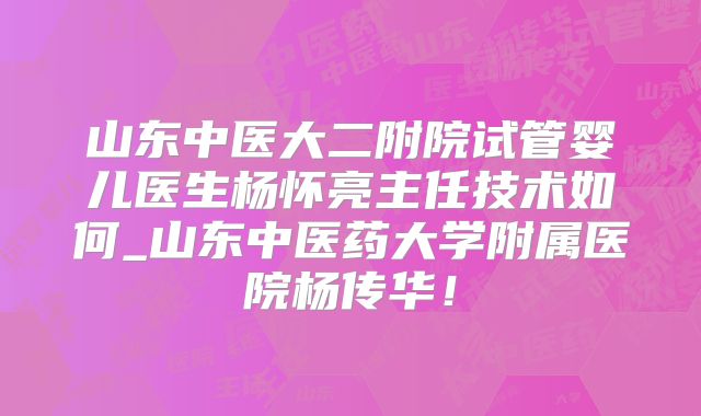 山东中医大二附院试管婴儿医生杨怀亮主任技术如何_山东中医药大学附属医院杨传华！
